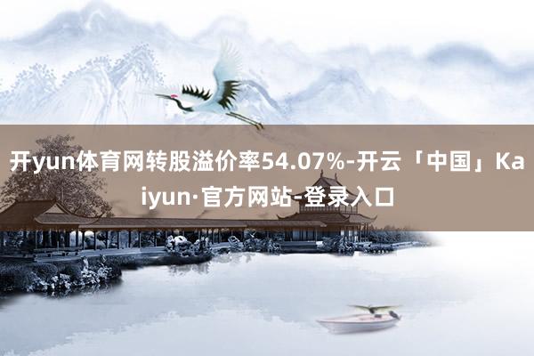 开yun体育网转股溢价率54.07%-开云「中国」Kaiyun·官方网站-登录入口