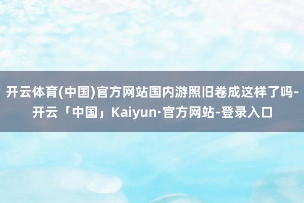 开云体育(中国)官方网站国内游照旧卷成这样了吗-开云「中国」Kaiyun·官方网站-登录入口