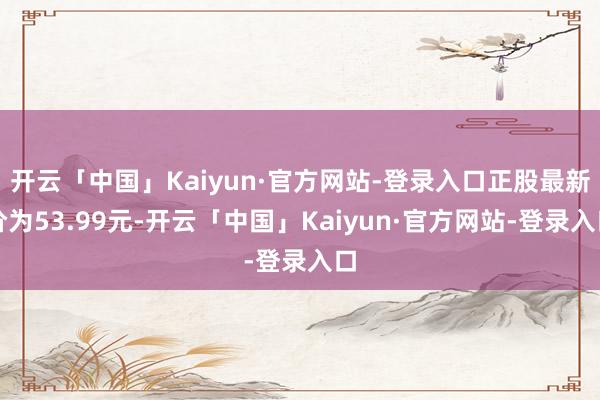 开云「中国」Kaiyun·官方网站-登录入口正股最新价为53.99元-开云「中国」Kaiyun·官方网站-登录入口