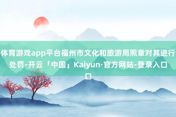 体育游戏app平台福州市文化和旅游局照章对其进行处罚-开云「中国」Kaiyun·官方网站-登录入口