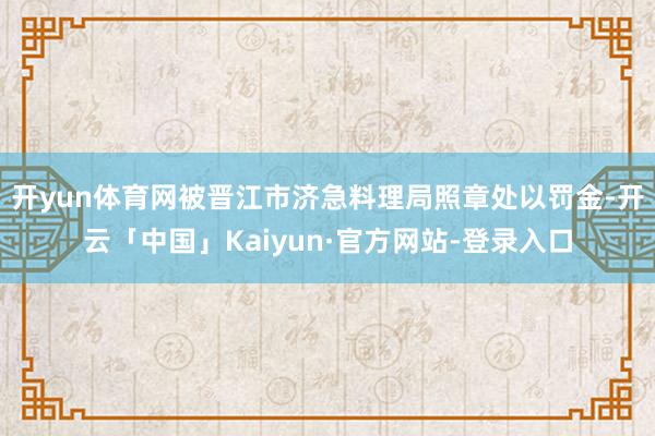 开yun体育网被晋江市济急料理局照章处以罚金-开云「中国」Kaiyun·官方网站-登录入口