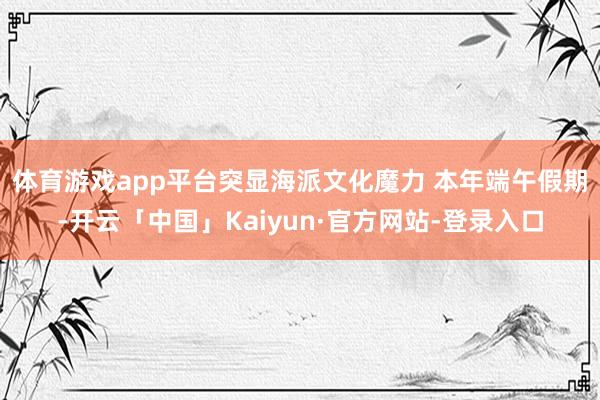 体育游戏app平台突显海派文化魔力 　　本年端午假期-开云「中国」Kaiyun·官方网站-登录入口