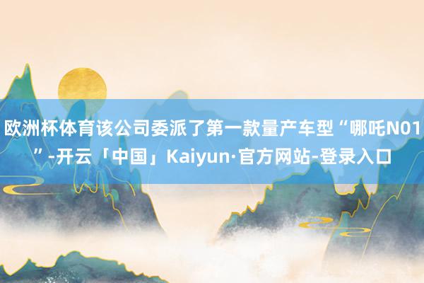 欧洲杯体育该公司委派了第一款量产车型“哪吒N01”-开云「中国」Kaiyun·官方网站-登录入口