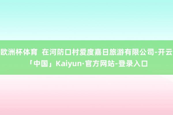 欧洲杯体育  在河防口村爱度嘉日旅游有限公司-开云「中国」Kaiyun·官方网站-登录入口