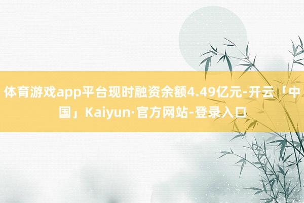 体育游戏app平台现时融资余额4.49亿元-开云「中国」Kaiyun·官方网站-登录入口