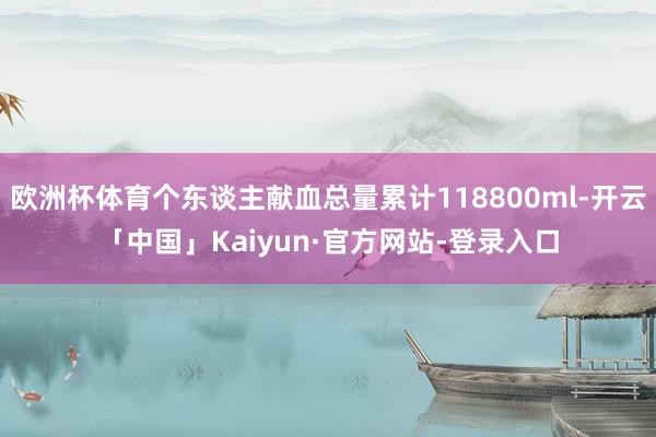 欧洲杯体育个东谈主献血总量累计118800ml-开云「中国」Kaiyun·官方网站-登录入口