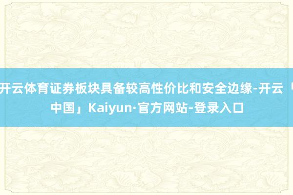 开云体育证券板块具备较高性价比和安全边缘-开云「中国」Kaiyun·官方网站-登录入口