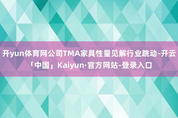 开yun体育网公司TMA家具性量见解行业跳动-开云「中国」Kaiyun·官方网站-登录入口