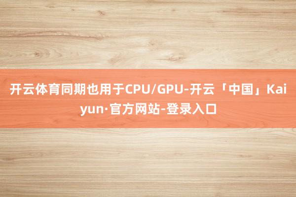 开云体育同期也用于CPU/GPU-开云「中国」Kaiyun·官方网站-登录入口