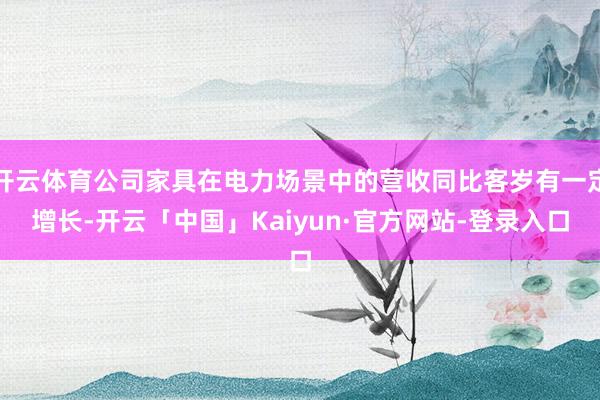 开云体育公司家具在电力场景中的营收同比客岁有一定增长-开云「中国」Kaiyun·官方网站-登录入口