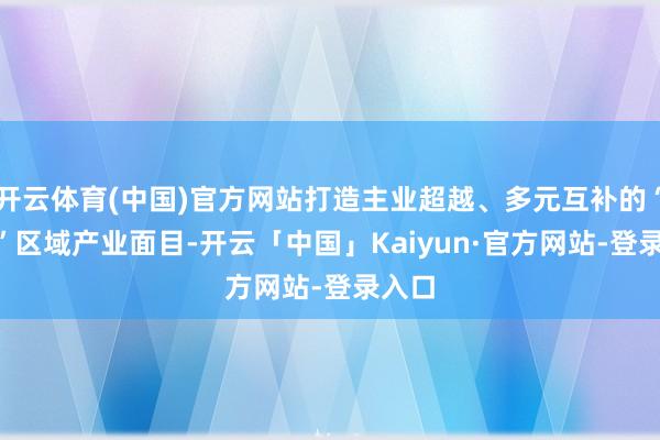 开云体育(中国)官方网站打造主业超越、多元互补的“3+4”区域产业面目-开云「中国」Kaiyun·官方网站-登录入口