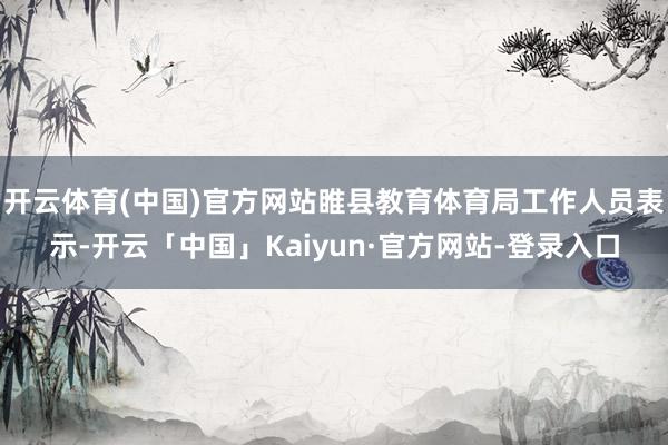 开云体育(中国)官方网站睢县教育体育局工作人员表示-开云「中国」Kaiyun·官方网站-登录入口