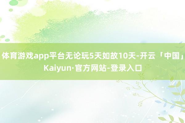 体育游戏app平台无论玩5天如故10天-开云「中国」Kaiyun·官方网站-登录入口