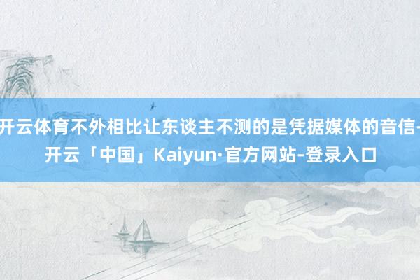 开云体育不外相比让东谈主不测的是凭据媒体的音信-开云「中国」Kaiyun·官方网站-登录入口