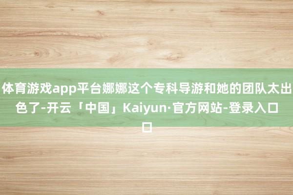 体育游戏app平台娜娜这个专科导游和她的团队太出色了-开云「中国」Kaiyun·官方网站-登录入口