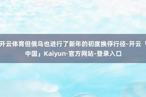 开云体育但俄乌也进行了新年的初度换俘行径-开云「中国」Kaiyun·官方网站-登录入口