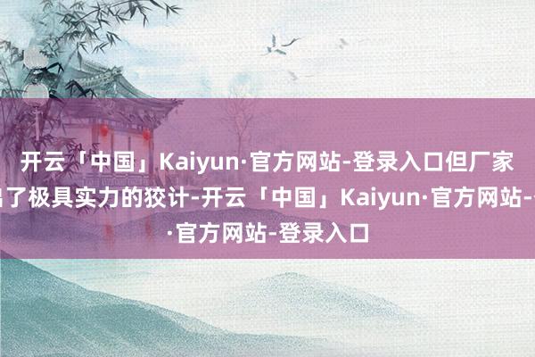 开云「中国」Kaiyun·官方网站-登录入口但厂家如实给出了极具实力的狡计-开云「中国」Kaiyun·官方网站-登录入口