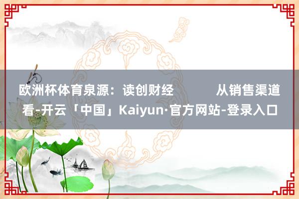 欧洲杯体育泉源：读创财经            从销售渠道看-开云「中国」Kaiyun·官方网站-登录入口