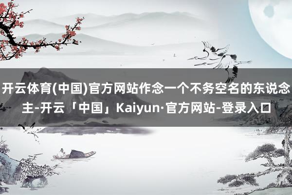 开云体育(中国)官方网站作念一个不务空名的东说念主-开云「中国」Kaiyun·官方网站-登录入口