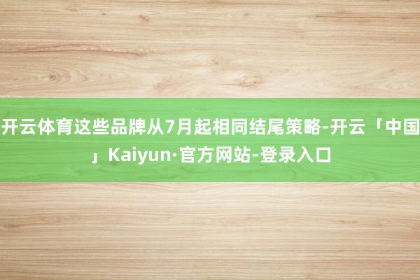 开云体育这些品牌从7月起相同结尾策略-开云「中国」Kaiyun·官方网站-登录入口