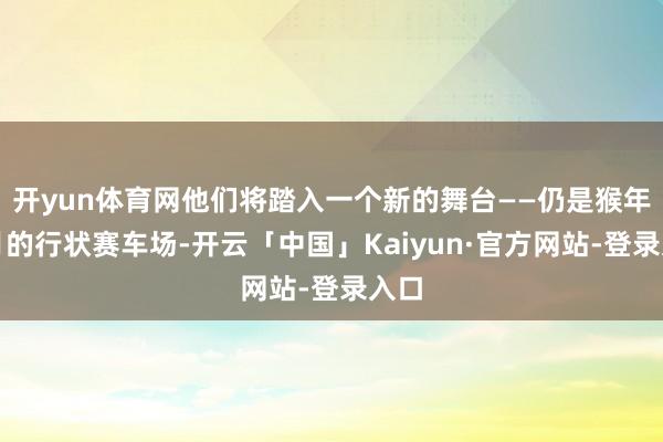 开yun体育网他们将踏入一个新的舞台——仍是猴年马月的行状赛车场-开云「中国」Kaiyun·官方网站-登录入口