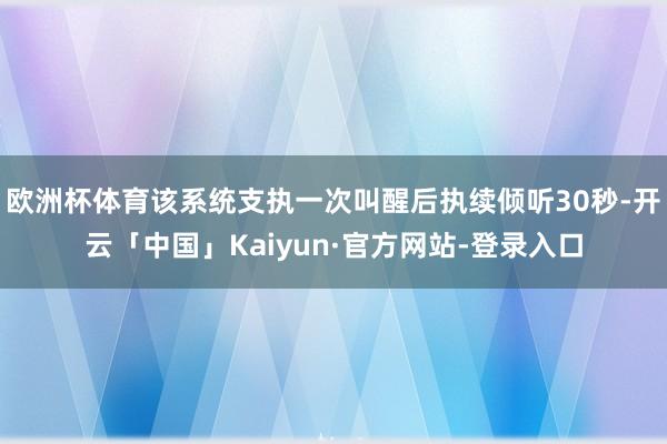 欧洲杯体育该系统支执一次叫醒后执续倾听30秒-开云「中国」Kaiyun·官方网站-登录入口