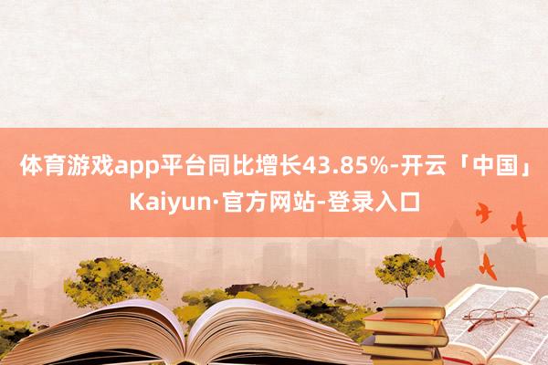 体育游戏app平台同比增长43.85%-开云「中国」Kaiyun·官方网站-登录入口