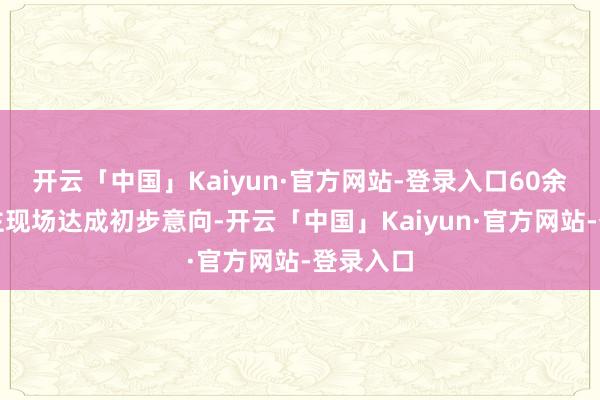 开云「中国」Kaiyun·官方网站-登录入口60余东说念主现场达成初步意向-开云「中国」Kaiyun·官方网站-登录入口