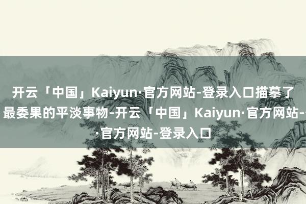 开云「中国」Kaiyun·官方网站-登录入口描摹了最实用、最委果的平淡事物-开云「中国」Kaiyun·官方网站-登录入口