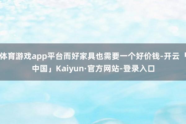 体育游戏app平台而好家具也需要一个好价钱-开云「中国」Kaiyun·官方网站-登录入口