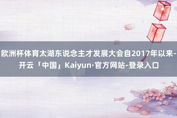 欧洲杯体育太湖东说念主才发展大会自2017年以来-开云「中国」Kaiyun·官方网站-登录入口