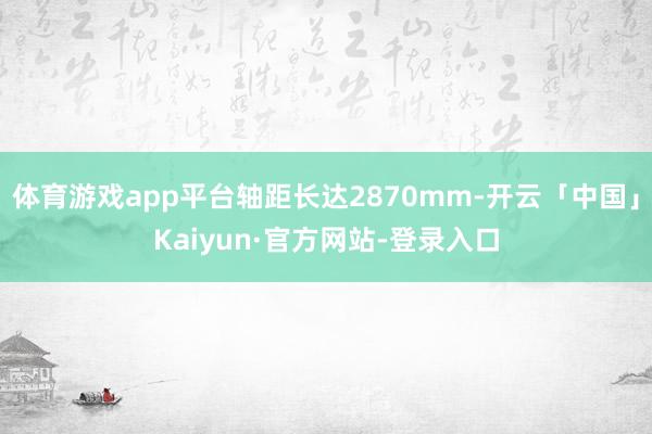 体育游戏app平台轴距长达2870mm-开云「中国」Kaiyun·官方网站-登录入口