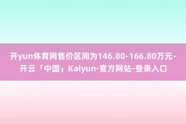 开yun体育网售价区间为146.80-166.80万元-开云「中国」Kaiyun·官方网站-登录入口