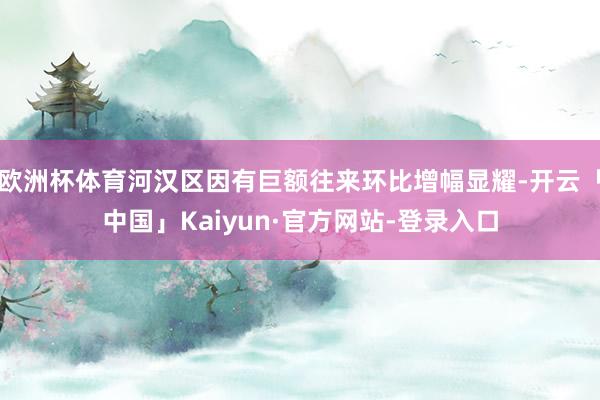 欧洲杯体育河汉区因有巨额往来环比增幅显耀-开云「中国」Kaiyun·官方网站-登录入口