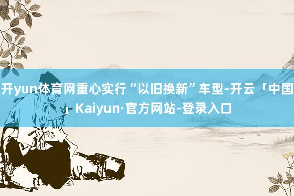 开yun体育网重心实行“以旧换新”车型-开云「中国」Kaiyun·官方网站-登录入口