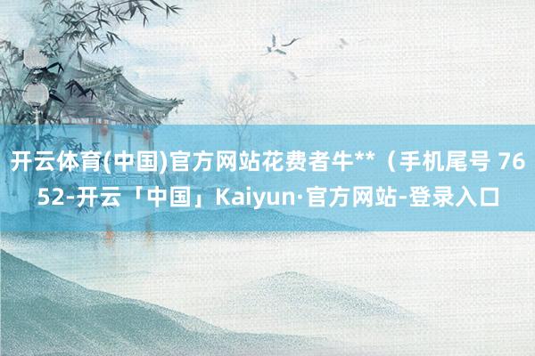 开云体育(中国)官方网站花费者牛**（手机尾号 7652-开云「中国」Kaiyun·官方网站-登录入口