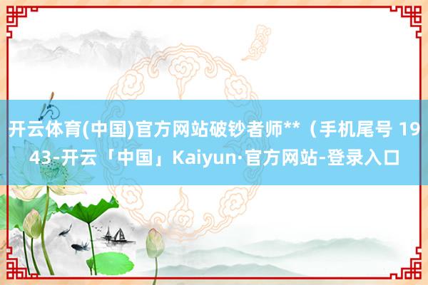 开云体育(中国)官方网站破钞者师**（手机尾号 1943-开云「中国」Kaiyun·官方网站-登录入口