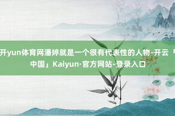 开yun体育网潘婷就是一个很有代表性的人物-开云「中国」Kaiyun·官方网站-登录入口