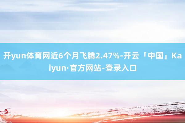 开yun体育网近6个月飞腾2.47%-开云「中国」Kaiyun·官方网站-登录入口