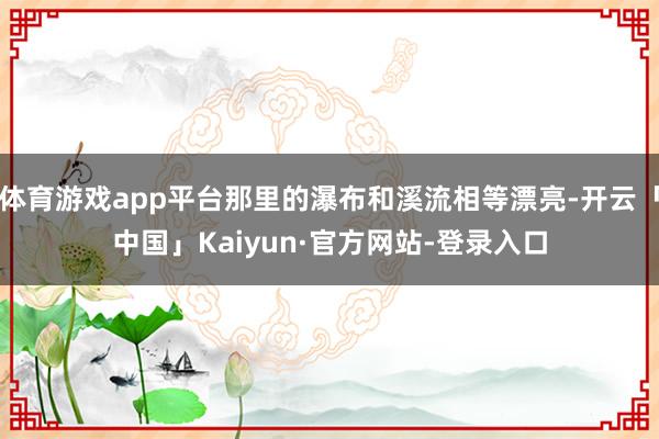 体育游戏app平台那里的瀑布和溪流相等漂亮-开云「中国」Kaiyun·官方网站-登录入口