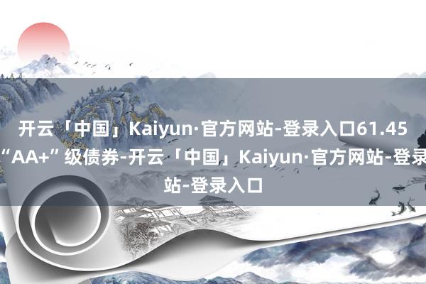 开云「中国」Kaiyun·官方网站-登录入口61.45%为“AA+”级债券-开云「中国」Kaiyun·官方网站-登录入口