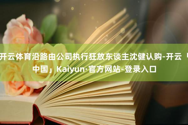 开云体育沿路由公司执行狂放东谈主沈健认购-开云「中国」Kaiyun·官方网站-登录入口