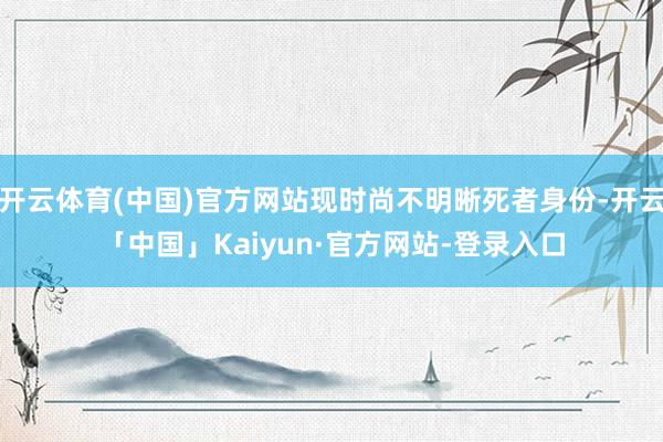 开云体育(中国)官方网站现时尚不明晰死者身份-开云「中国」Kaiyun·官方网站-登录入口