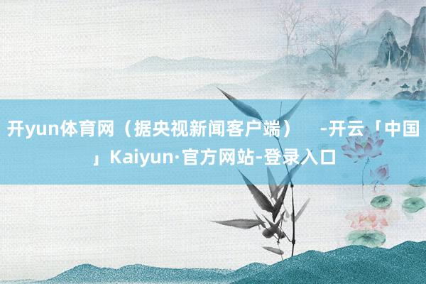 开yun体育网（据央视新闻客户端）    -开云「中国」Kaiyun·官方网站-登录入口