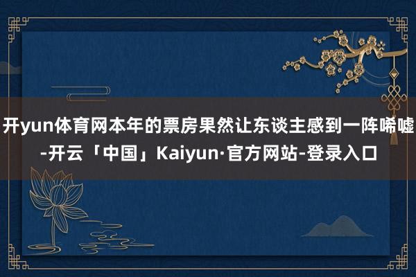 开yun体育网本年的票房果然让东谈主感到一阵唏嘘-开云「中国」Kaiyun·官方网站-登录入口