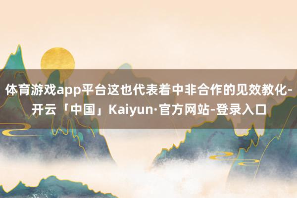 体育游戏app平台这也代表着中非合作的见效教化-开云「中国」Kaiyun·官方网站-登录入口