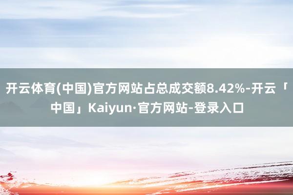 开云体育(中国)官方网站占总成交额8.42%-开云「中国」Kaiyun·官方网站-登录入口