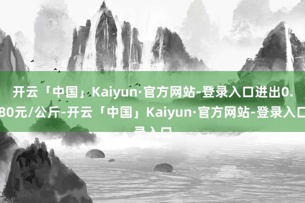 开云「中国」Kaiyun·官方网站-登录入口进出0.80元/公斤-开云「中国」Kaiyun·官方网站-登录入口