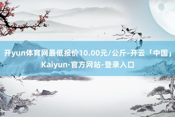 开yun体育网最低报价10.00元/公斤-开云「中国」Kaiyun·官方网站-登录入口