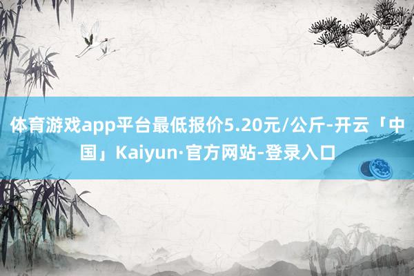 体育游戏app平台最低报价5.20元/公斤-开云「中国」Kaiyun·官方网站-登录入口